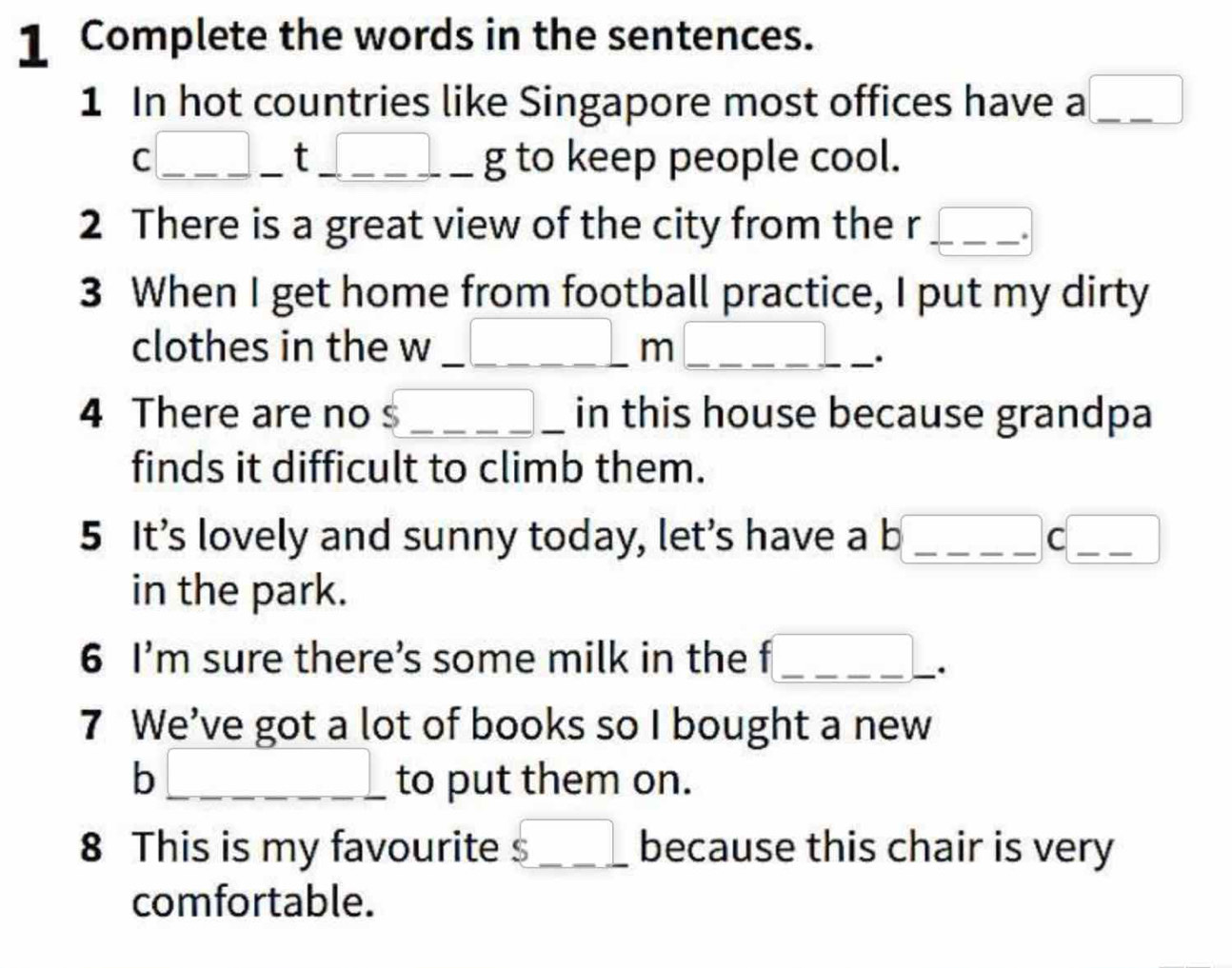 Complete the words in the sentences. 
1 In hot countries like Singapore most offices have a □ _ 
c□ _ t_ t_ _ g to keep people cool. 
2 There is a great view of the city from the r □° _ 
3 When I get home from football practice, I put my dirty 
clothes in the w , _ _ _ _ _ _ m _ _ _ . ____ . 
4 There are no $_ _ _  in this house because grandpa 
finds it difficult to climb them. 
5 It’s lovely and sunny today, let’s have a b _ (-y-()=()(x- _ C _ □  □  
in the park. 
6 I'm sure there’s some milk in the f _ x_1+x_2= □ /□   | _ 
. 
7 We’ve got a lot of books so I bought a new 
h _  to put them on. 
8 This is my favourite $_ _  because this chair is very 
comfortable.