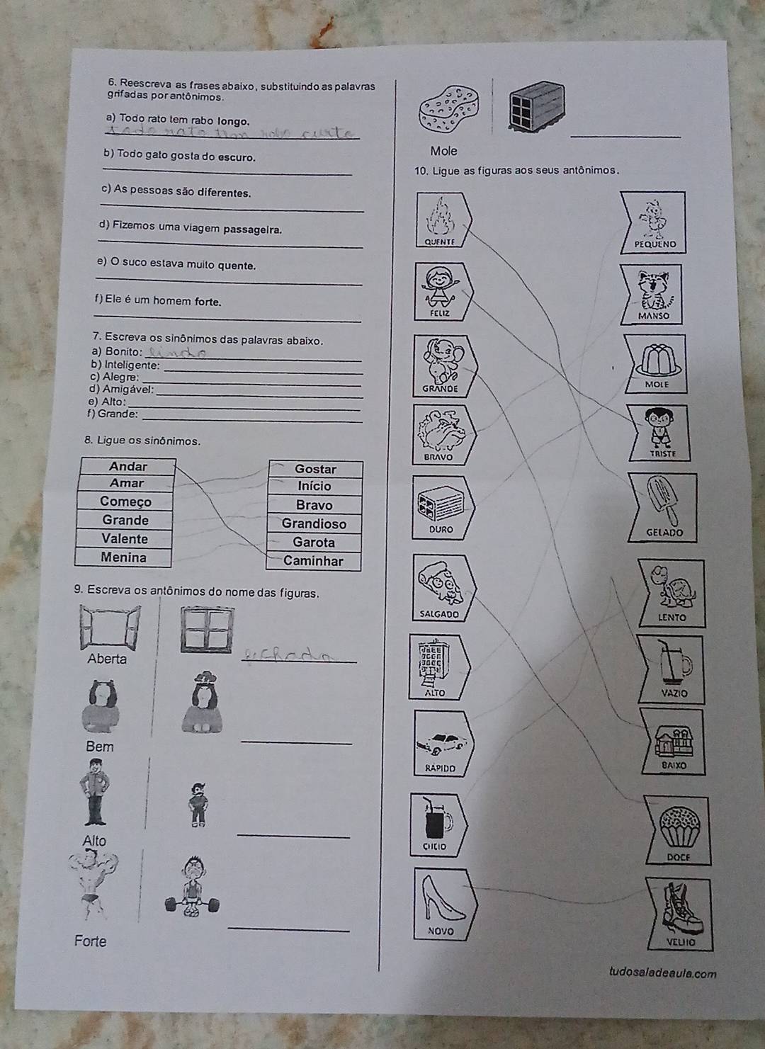 Reescreva as frases abaixo,substituindo as palavras 
grifadas por antônimos. 
a) Todo rato tem rabo longo. 
_ 
_ 
b) Todo gato gosta do escuro. Mole 
10. Ligue as figuras aos seus antônimos. 
_ 
c) As pessoas são diferentes. 
_ 
d) Fizemos uma viagem passagelra. 
quente PEQUENO 
_ 
e) O suco estava muito quente. 
_ 
f) Ele é um homem forte. FEL1Z 
MANSO 
7. Escreva os sinônimos das palavras abaixo. 
_ 
a) Bonito: 
b) Inteligente: 
c) Alegre: 
_ 
_ 
d) Amigável: GRANDE MOLE 
_ 
e) Alto: 
_ 
f) Grande:_ 
8. Ligue os sinônimos. 
BRAVO 
TRISTE 
Gostar 
Início 
Bravo 
Grandioso DURO 
GELADO 
Garota 
Caminhar 
9. Escreva os antônimos do nome das figuras. 
SALGADO LENTO 
Aberta 
_ 
ALTO VAZIO 
Bem 
_ 
RAPIDO 
BAIXO 
_ 
Alto CHCIO 
DOCF 
_ 
NOVO 
Forte VELIIO 
tudo sa l a deaul a. com