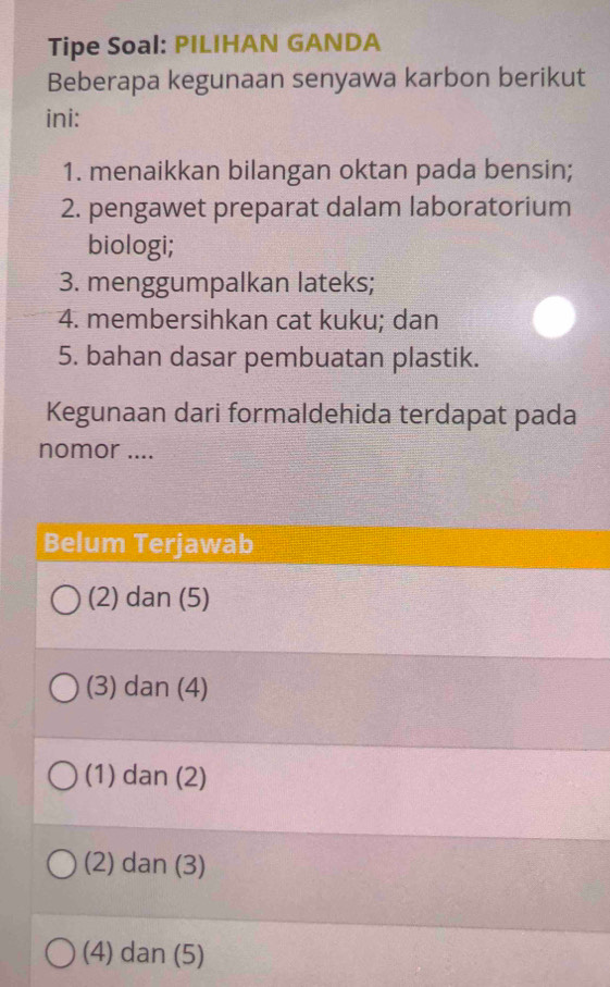 Tipe Soal: PILIHAN GANDA
Beberapa kegunaan senyawa karbon berikut
ini:
1. menaikkan bilangan oktan pada bensin;
2. pengawet preparat dalam laboratorium
biologi;
3. menggumpalkan lateks;
4. membersihkan cat kuku; dan
5. bahan dasar pembuatan plastik.
Kegunaan dari formaldehida terdapat pada
nomor ....
Belum Terjawab
(2) dan (5)
(3) dan (4)
(1) dan (2)
(2) dan (3)
(4) dan (5)