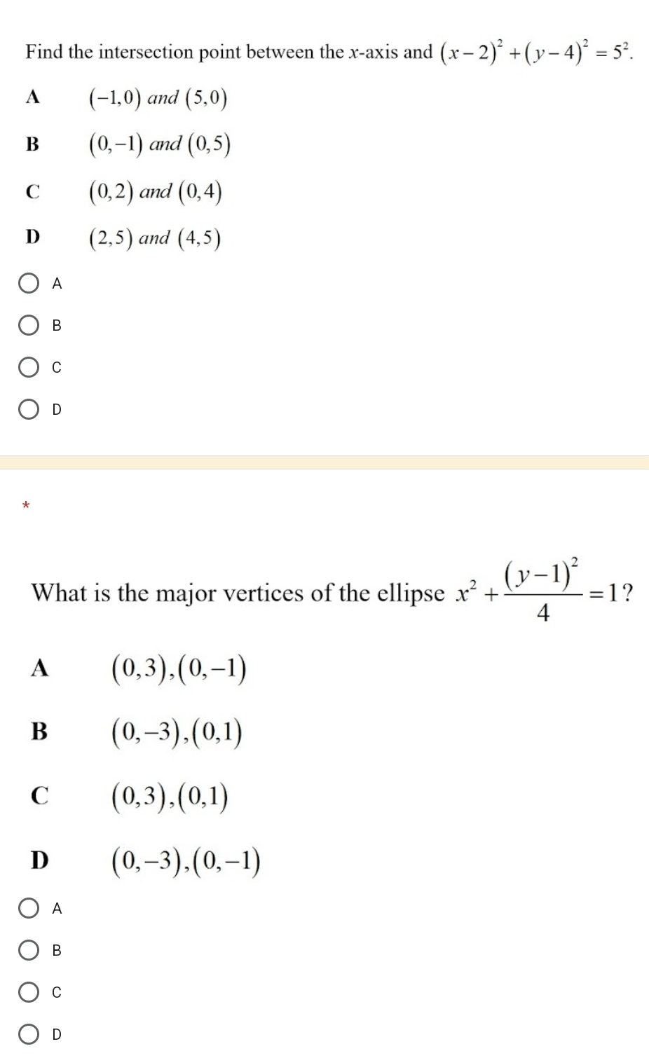 Find the intersection point between the x-axis and (x-2)^2+(y-4)^2=5^2.
A (-1,0) and (5,0)
B (0,-1) and (0,5)
C (0,2) and (0,4)
D (2,5) and (4,5)
A
B
C
D
What is the major vertices of the ellipse x^2+frac (y-1)^24=1 ?
A (0,3),(0,-1)
B (0,-3),(0,1)
C (0,3),(0,1)
D (0,-3),(0,-1)
A
B
C
D