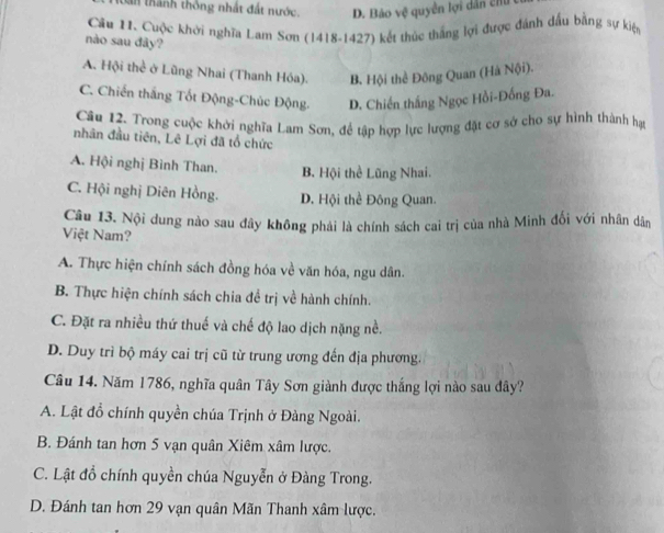 thành thông nhất đất nước. D. Bảo vệ quyền lợi dẫn chỉ
Câu H1. Cuộc khởi nghĩa Lam Sơn (1418-1427) kết thúc thắng lợi được đánh đấu bằng sự kiện
nào sau đây?
A. Hội thể ở Lũng Nhai (Thanh Hóa). B. Hội thể Đông Quan (Hà Nội).
C. Chiến thắng Tốt Động-Chúc Động. D. Chiến thắng Ngọc Hồi-Đồng Đa.
Câu 12. Trong cuộc khởi nghĩa Lam Sơn, để tập hợp lực lượng đặt cơ sở cho sự hình thành hạt
nhân đầu tiên, Lê Lợi đã tổ chức
A. Hội nghị Bình Than. B. Hội thể Lũng Nhai.
C. Hội nghị Diên Hồng. D. Hội thể Đông Quan.
Câu 13. Nội dung nào sau đây không phải là chính sách cai trị của nhà Minh đối với nhân dân
Việt Nam?
A. Thực hiện chính sách đồng hóa về văn hóa, ngu dân.
B. Thực hiện chính sách chia đề trị về hành chính.
C. Đặt ra nhiều thứ thuế và chế độ lao dịch nặng nề.
D. Duy trì bộ máy cai trị cũ từ trung ương đến địa phương.
Câu 14. Năm 1786, nghĩa quân Tây Sơn giành được thắng lợi nào sau đây?
A. Lật đồ chính quyền chúa Trịnh ở Đàng Ngoài.
B. Đánh tan hơn 5 vạn quân Xiêm xâm lược.
C. Lật đồ chính quyền chúa Nguyễn ở Đàng Trong.
D. Đánh tan hơn 29 vạn quân Mãn Thanh xâm lược.