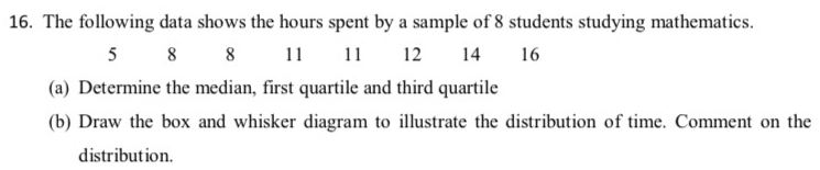 The following data shows the hours spent by a sample of 8 students studying mathematics.
5 8 8 11 11 12 14 16
(a) Determine the median, first quartile and third quartile 
(b) Draw the box and whisker diagram to illustrate the distribution of time. Comment on the 
distribution.