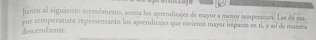 aprendizaje 
Junto al siguiente termómetro, anota los aprendizajes de mayor a menor temperatura. Los de ma- 
yor temperatura representarán los aprendizajes que tuvieron mayor impacto en ti, y así de manera 
descendiente.