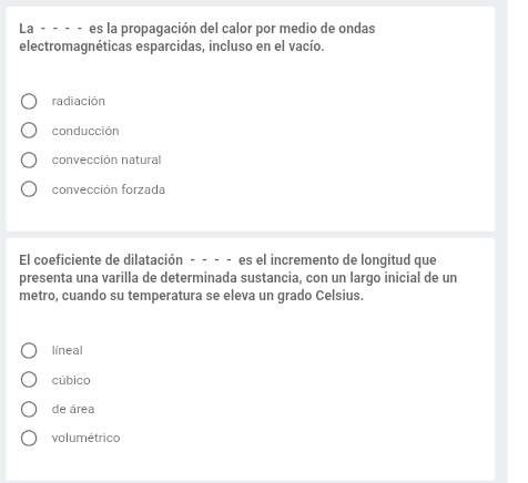 La - - - - es la propagación del calor por medio de ondas
electromagnéticas esparcidas, incluso en el vacío.
radiación
conducción
convección natural
convección forzada
El coeficiente de dilatación - - - - es el incremento de longitud que
presenta una varilla de determinada sustancia, con un largo inicial de un
metro, cuando su temperatura se eleva un grado Celsius.
lineal
cúbico
de área
volumétrico