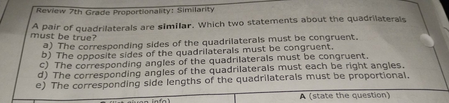 Review 7th Grade Proportionality: Similarity
A pair of quadrilaterals are similar. Which two statements about the quadrilaterals
must be true?
a) The corresponding sides of the quadrilaterals must be congruent.
b) The opposite sides of the quadrilaterals must be congruent.
c) The corresponding angles of the quadrilaterals must be congruent.
d) The corresponding angles of the quadrilaterals must each be right angles.
e) The corresponding side lengths of the quadrilaterals must be proportional.
A (state the question)