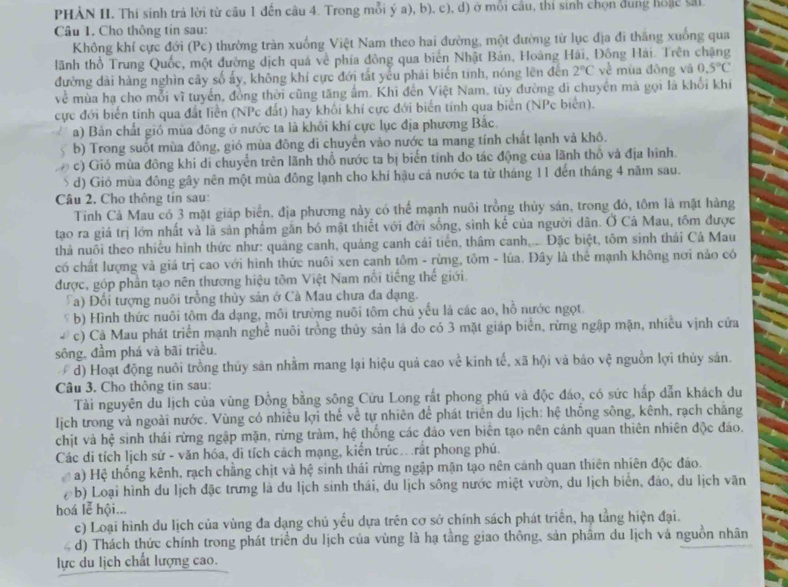PHÀN II. Thi sinh trả lời từ cầu 1 đến câu 4. Trong mỗi ý a), b), c), d) ở mỗi cầu, thí sinh chọn dung hoặc sải
Câu 1. Cho thông tin sau:
Không khí cực đới (Pc) thường tràn xuống Việt Nam theo hai đường, một đường từ lục địa đi thắng xuống qua
Hãnh thổ Trung Quốc, một đường dịch quá về phía đông qua biển Nhật Bản, Hoàng Hải, Động Hải. Trên chặng
đường dài hàng nghìn cây số ấy, không khí cực đới tất yểu phái biến tính, nóng lên đến 2°C về mùa đông và 0.5°C
về mùa hạ cho mỗi vĩ tuyến, đồng thời cũng tăng ẩm. Khi đến Việt Nam, tùy đường di chuyển mà gọi là khối khí
cực đới biển tính qua đất liền (NPc đất) hay khối khí cực đới biển tính qua biển (NPc biển).
a) Bản chất gió mùa đông ở nước ta là khổi khí cực lục địa phương Bắc.
b) Trong suốt mùa đông, gió mùa đông di chuyển vào nước ta mang tính chất lạnh và khô.
c) Gió mùa đông khi di chuyển trên lãnh thổ nước ta bị biển tính do tác động của lãnh thổ và địa hình.
d) Gió mùa đông gây nên một mùa đồng lạnh cho khí hậu cả nước ta từ tháng 11 đến tháng 4 năm sau.
Câu 2, Cho thông tin sau:
Tinh Cà Mau có 3 mặt giáp biển, địa phương này có thể mạnh nuôi trồng thủy sán, trong đó, tôm là mặt hàng
tao ra giá trị lớn nhất và là sản phẩm gắn bó mật thiết với đời sống, sinh kế của người dân. Ở Cả Mau, tồm được
thả nuôi theo nhiều hình thức như: quảng canh, quáng canh cái tiến, thâm canh,... Đặc biệt, tôm sinh thái Cả Mau
có chất lượng và giá trị cao với hình thức nuôi xen canh tôm - rừng, tôm - lúa. Đây là thể mạnh không nơi nảo có
được, góp phản tạo nên thương hiệu tồm Việt Nam nổi tiếng thế giới.
Ca) Đổi tượng nuôi trồng thủy sản ở Cà Mau chưa đa dạng.
* b) Hình thức nuôi tôm đa dạng, môi trường nuôi tôm chủ yếu là các ao, hồ nước ngọt.
c) Cả Mau phát triển mạnh nghề nuôi trồng thủy sản là đo có 3 mặt giáp biển, rừng ngập mặn, nhiều vịnh cửa
sông, đầm phá và bãi triều.
d) Hoạt động nuôi trồng thủy sản nhằm mang lại hiệu quả cao về kinh tế, xã hội và bảo vệ nguồn lợi thủy sản.
Câu 3. Cho thông tin sau:
Tài nguyên du lịch của vùng Đồng bằng sông Cứu Long rất phong phú và độc đáo, có sức hấp dẫn khách du
lịch trong và ngoài nước. Vùng có nhiều lợi thế về tự nhiên để phát triển du lịch: hệ thống sông, kênh, rạch chăng
chịt và hệ sinh thái rừng ngập mặn, rừng tràm, hệ thống các đảo ven biên tạo nên cảnh quan thiên nhiên độc đảo.
Các di tích lịch sử - văn hóa, di tích cách mạng, kiến trúc. rất phong phú.
a) Hệ thống kênh, rạch chẳng chịt và hệ sinh thái rừng ngập mặn tạo nên cảnh quan thiên nhiên độc đảo.
(b) Loại hình du lịch đặc trưng là du lịch sinh thái, du lịch sông nước miệt vườn, du lịch biển, đảo, du lịch văn
hoá lễ hội...
c) Loại hình du lịch của vùng đa dạng chủ yếu dựa trên cơ sở chính sách phát triển, hạ tằng hiện đại.
d) Thách thức chính trong phát triển du lịch của vùng là hạ tầng giao thông, sản phâm du lịch và nguồn nhân
lực du lịch chất lượng cao.