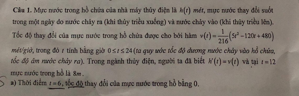 Mực nước trong hồ chứa của nhà máy thủy điện là h(t) mét, mực nước thay đổi suốt 
trong một ngày do nước chảy ra (khi thủy triều xuống) và nước chảy vào (khi thủy triều lên). 
Tốc độ thay đổi của mực nước trong hồ chứa được cho bởi hàm v(t)= 1/216 (5t^2-120t+480)
mét/giờ, trong đó t tính bằng giờ 0≤ t≤ 24 (ta quy ước tốc độ dương nước chảy vào hồ chứa, 
đốc độ âm nước chảy ra). Trong ngành thủy điện, người ta đã biết h'(t)=v(t) và tại t=12
mực nước trong hồ là 8m. 
a) Thời điểm t=6 , tốc độ thay đổi của mực nước trong hồ bằng 0.