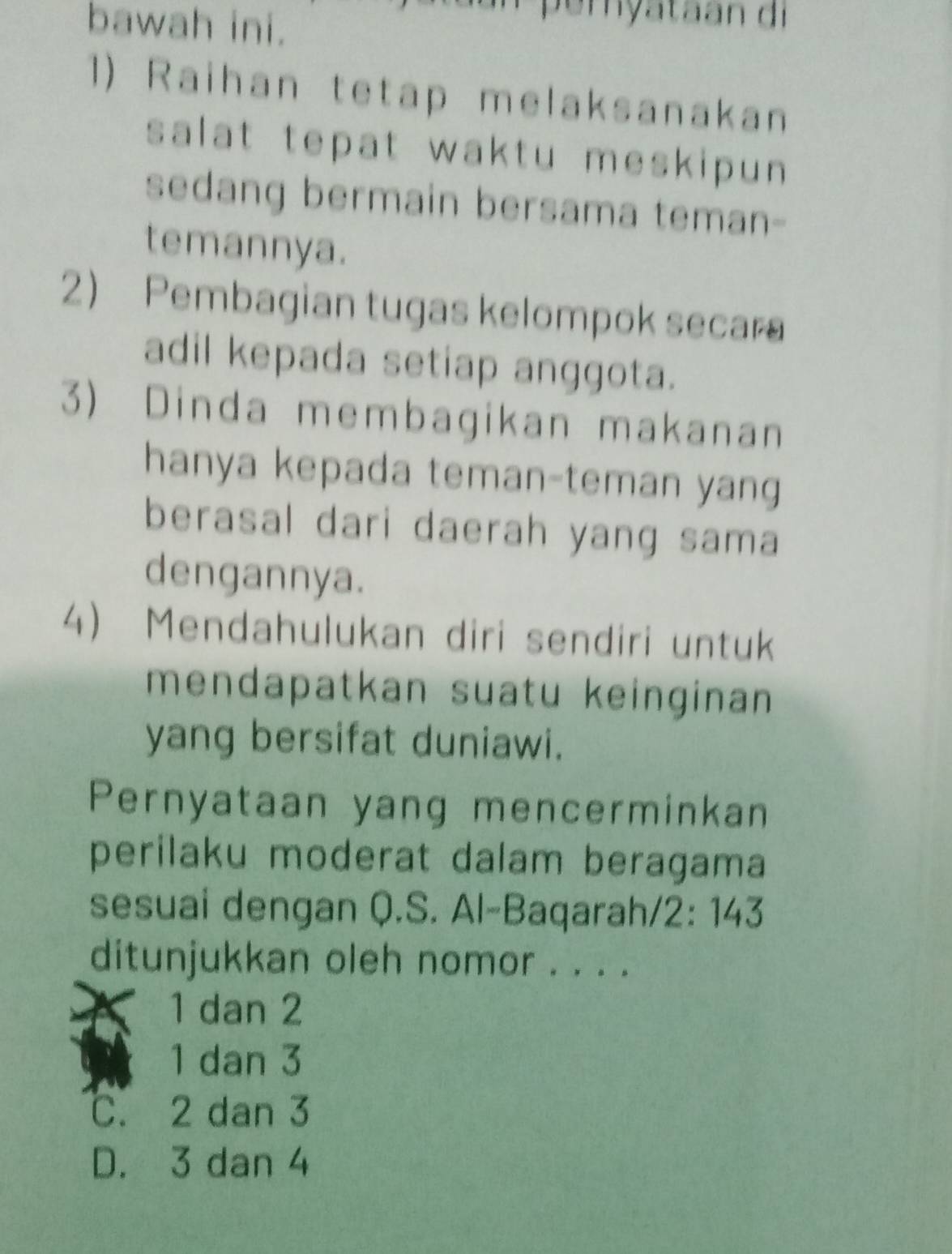 bawah ini.
peryataan di
1) Raihan tetap melaksanakan
salat tepat waktu meskipun
sedang bermain bersama teman-
temannya.
2) Pembagian tugas kelompok secara
adil kepada setiap anggota.
3) Dinda membagikan makanan
hanya kepada teman-teman yang
berasal dari daerah yang sama
dengannya.
4) Mendahulukan diri sendiri untuk
mendapatkan suatu keinginan
yang bersifat duniawi.
Pernyataan yang mencerminkan
perilaku moderat dalam beragama
sesuai dengan Q.S. Al-Baqarah/2: 143
ditunjukkan oleh nomor . . . .
1 dan 2
1 dan 3
C. 2 dan 3
D. 3 dan 4