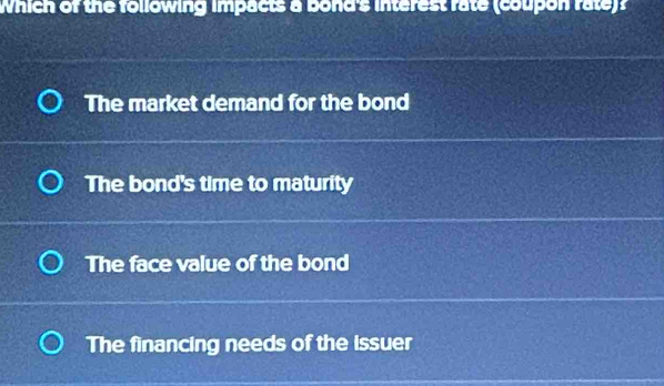 Which of the following impacts a bond's interest rate (coupon rate)?
The market demand for the bond
The bond's time to maturity
The face value of the bond
The financing needs of the issuer