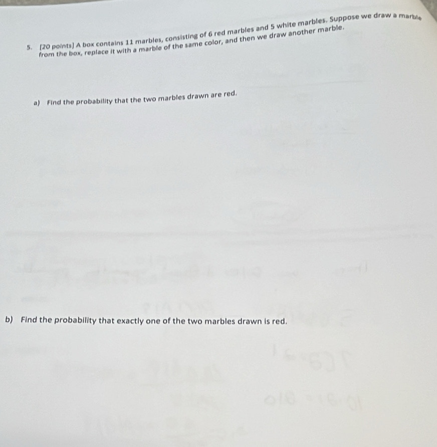 A box contains 11 marbles, consisting of 6 red marbles and 5 white marbles. Suppose we draw a marble 
from the box, replace it with a marble of the same color, and then we draw another marble. 
a) Find the probability that the two marbles drawn are red. 
b) Find the probability that exactly one of the two marbles drawn is red.