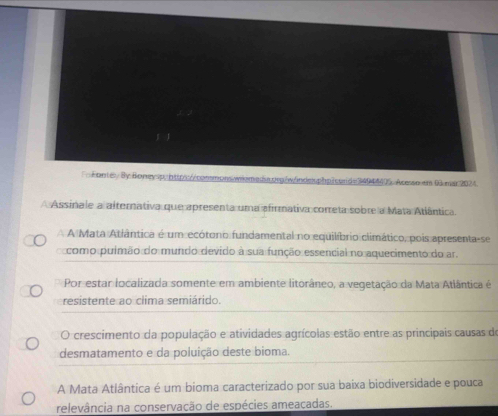 FnFontev By Boney sp, https://commons.wilemeda.prg/w/indexphp?cond=34944405. Acesso en 00 mar 2024.
A Assinale a alternativa que apresenta uma afirmativa correta sobre a Mata Atlântica.
A A Mata Atlântica é um ecótono fundamental no equilíbrio climático, pois apresenta-se
como puimão do mundo devido à sua função essencial no aquecimento do ar.
Por estar localizada somente em ambiente litorâneo, a vegetação da Mata Atlântica é
resistente ao clima semiárido.
O crescimento da população e atividades agrícolas estão entre as principais causas de
desmatamento e da poluição deste bioma.
A Mata Atlântica é um bioma caracterizado por sua baixa biodiversidade e pouca
relevância na conservação de espécies ameacadas.