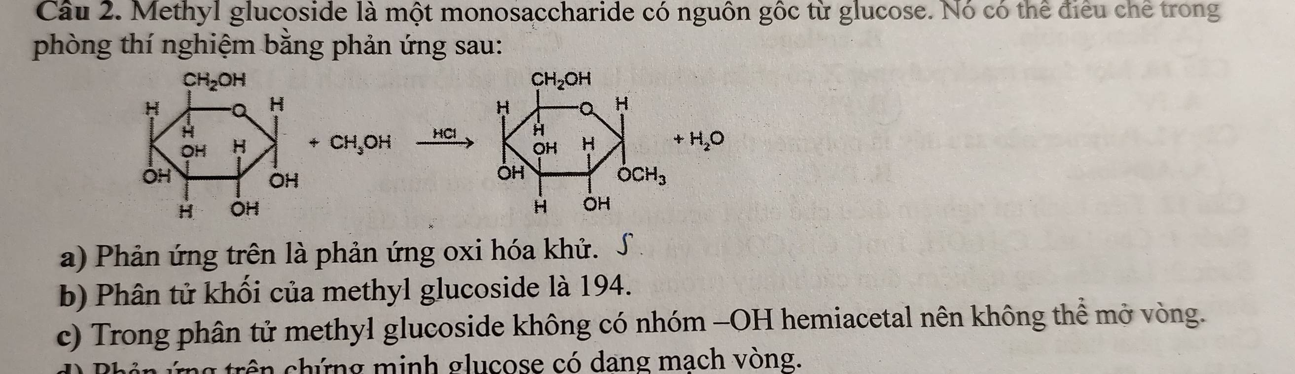 Methyl glucoside là một monosaccharide có nguồn gốc từ glucose. Nó có thể điều chế trong 
phòng thí nghiệm bằng phản ứng sau:
CH_2OH
CH_2OH
H
Q H
H
H
H HCl H
OH H +CH_3OH OH H
+H_2O
ÖH
OH
OH
dot OCH_3
H OH H OH
a) Phản ứng trên là phản ứng oxi hóa khử. 
b) Phân tử khối của methyl glucoside là 194. 
c) Trong phân tử methyl glucoside không có nhóm -OH hemiacetal nên không thể mở vòng. 
trên chứng minh glucose có dang mach vòng.