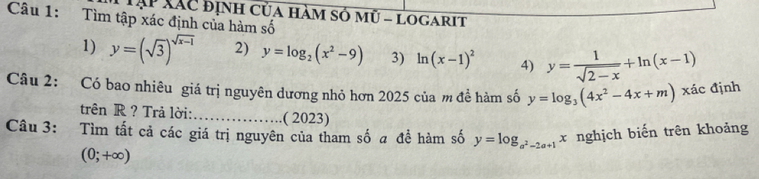 Tập XãC định của hàm số mũ - Logarit 
Câu 1: Tìm tập xác định của hàm số 
1) y=(sqrt(3))^sqrt(x-1) 2) y=log _2(x^2-9) 3) ln (x-1)^2 4) y= 1/sqrt(2-x) +ln (x-1)
Câu 2: Có bao nhiêu giá trị nguyên dương nhỏ hơn 2025 của m đề hàm số y=log _3(4x^2-4x+m) xác định 
trên R ? Trả lời:_ .( 2023) 
Câu 3: Tìm tất cả các giá trị nguyên của tham số a đề hàm số y=log _a^2-2a+1 x nghịch biến trên khoảng
(0;+∈fty )