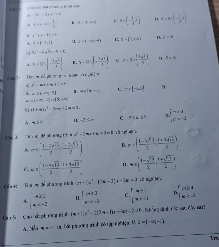 Căn h: Giải các bắt phương trình sau:
a) -3x^2+2x+1<0.
A. S=(-∈fty ,- 1/3 ) B. S=(1;+∈fty ) C. S=(- 1/3 :1) D. S=R∪ [- 1/3 ;1]
b) x^2+x-12<0.
A. S=(-4;3) B. S=(-∈fty ;-4) C. S=(3;+∈fty ) D. S=R
c) 5x^2-6sqrt(5)x+9>0.
S=Rvee  - 3sqrt(5)/5  B. S=R ±  3sqrt(5)/5  C. S=Rsqrt( frac 3sqrt 5)5  D. S=R
A.
Câu 2: Tìm m để phương trình sau có nghiệm:
a) x^2-mx+m+3=0.
A. m∈ (-∈fty ;-2] B. m∈ [6;+∈fty ) C. m∈ [-2;6] D.
m∈ (-∈fty ;-2]∪ [6;+∈fty )
b) (1+m)x^2-2mx+2m=0.
A. m≤ 0
B. -2≤ m C. -2≤ m≤ 0 D beginarrayl m>0 m
Câu 3: Tìm m đề phương trình x^2-2mx+m+3=0 vô nghiệm.
A. m∈ ( (1-2sqrt(13))/2 ; (1+2sqrt(13))/2 )
B. m∈ ( (1-3sqrt(13))/2 ; (1+3sqrt(13))/2 )
C. m∈ ( (1-4sqrt(13))/2 ; (1+4sqrt(13))/2 )
D. m∈ ( (1-sqrt(13))/2 ; (1+sqrt(13))/2 )
Cầu 4: Tìm m đề phương trình (m-1)x^2-(2m-2)x+2m=0 vô nghiệm.
A. beginarrayl m≥ 2 m B. beginarrayl m≥ 3 m C. beginarrayl m≥ 1 m D. beginarrayl m≥ 4 m
Câu 5: Cho bất phương trình (m+1)x^2-2(2m-1)x-4m+2<0</tex> . Khẳng định nào sau đây sai?
A. Nếu m=-1 thì bất phương trình có tập nghiệm là S=(-∈fty ;-1).
Tra