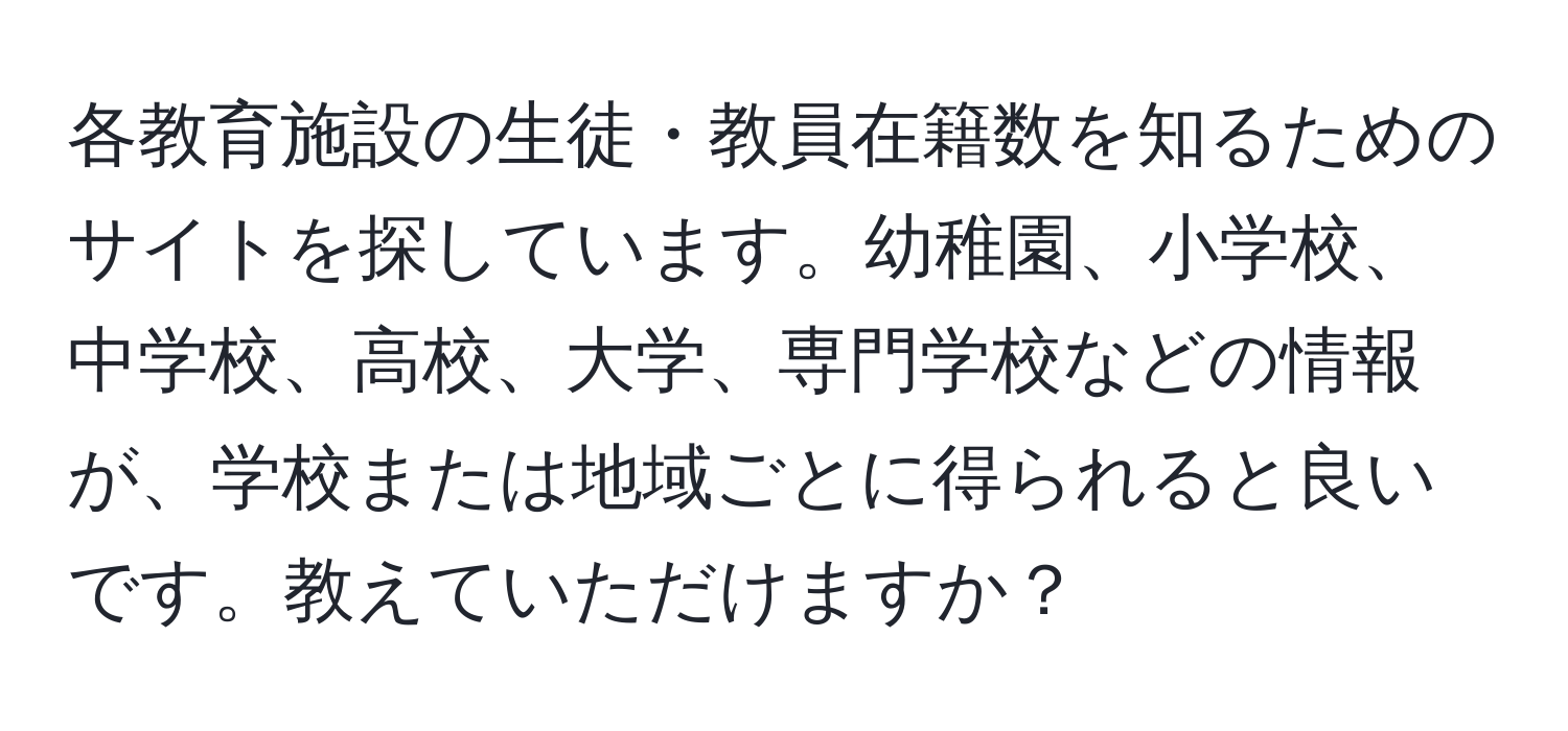 各教育施設の生徒・教員在籍数を知るためのサイトを探しています。幼稚園、小学校、中学校、高校、大学、専門学校などの情報が、学校または地域ごとに得られると良いです。教えていただけますか？