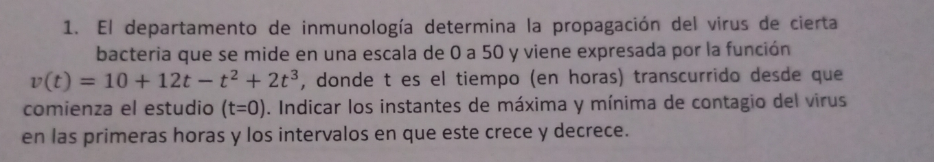 El departamento de inmunología determina la propagación del virus de cierta 
bacteria que se mide en una escala de 0 a 50 y viene expresada por la función
v(t)=10+12t-t^2+2t^3 , donde t es el tiempo (en horas) transcurrido desde que 
comienza el estudio (t=0). Indicar los instantes de máxima y mínima de contagio del virus 
en las primeras horas y los intervalos en que este crece y decrece.