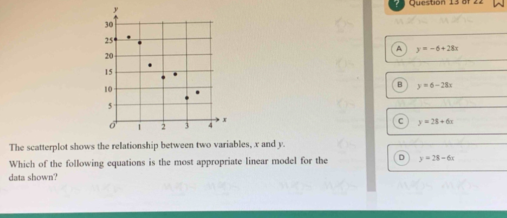 y
30
25
A y=-6+28x
20
15
10
B y=6-28x
5
x
o 1 2 3 4
C y=28+6x
The scatterplot shows the relationship between two variables, x and y.
D
Which of the following equations is the most appropriate linear model for the y=28-6x
data shown?