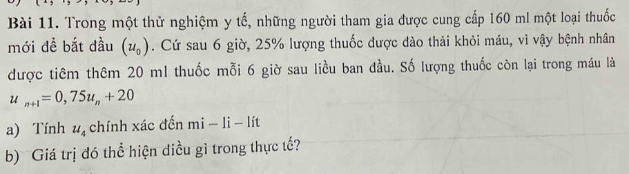 Trong một thử nghiệm y tế, những người tham gia được cung cấp 160 ml một loại thuốc 
mới đề bắt đầu (u_0). Cứ sau 6 giờ, 25% lượng thuốc được đào thải khỏi máu, vì vậy bệnh nhân 
được tiêm thêm 20 m1 thuốc mỗi 6 giờ sau liều ban đầu. Số lượng thuốc còn lại trong máu là
u_n+1=0,75u_n+20
a) Tính u_4 chính xác đến mi-1i-1it
b) Giá trị đó thể hiện điều gì trong thực tế?