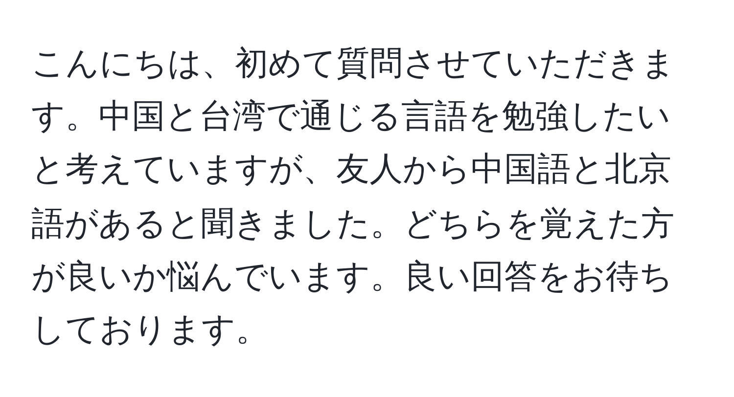 こんにちは、初めて質問させていただきます。中国と台湾で通じる言語を勉強したいと考えていますが、友人から中国語と北京語があると聞きました。どちらを覚えた方が良いか悩んでいます。良い回答をお待ちしております。