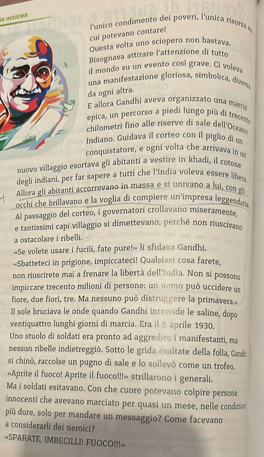 Re insieme
l'unico condimento dei poveri, l’unica risorsa su
cui potevano contare!
Questa volta uno sciopero non bastava.
Bisognava attirare l’attenzione di tutto
il mondo su un evento cosí grave. Ci voleva
una manifestazione gloriosa, simbolica, diversa
da ogni altra.
E allora Gandhi aveva organizzato una marcia
epica, un percorso a piedi lungo più di trecento
chilometri fino alle riserve di sale dell'Oceano
Indiano. Guidava il corteo con il piglio di un
conquistatore, e ogni volta che arrivava in un
nuovo villaggio esortava gli abitanti a vestire in khadi, il cotone
degli indiani, per far sapere a tutti che l’India voleva essere libera.
Allora gli abitanti accorrevano in massa e si univano a lui, con gli
occhi che brillavano e la voglia di compiere un’impresa leggendaria.
Al passaggio del corteo, i governatori crollavano miseramente,
e tantissimi capi villaggio si dimettevano, perché non riuscivano
a ostacolare i ribelli.
«Se volete usare i fucili, fate pure!» li sfidava Gandhi.
«Sbatteteci in prigione, impiccateci! Qualsiasi cosa farete,
non riuscirete mai a frenare la libertà dell'India. Non si possono
impiccare trecento milioni di persone: un uomo può uccidere un
fiore, due fiori, tre. Ma nessuno può distruggere la primavera.»
Il sole bruciava le onde quando Gandhi intravide le saline, dopo
ventiquattro lunghi giorni di marcia. Era il 5 aprile 1930.
Uno stuolo di soldati era pronto ad aggredire i manifestanti, ma
nessun ribelle indietreggiò. Sotto le grida esaltate della folla, Gandhi
si chinò, raccolse un pugno di sale e lo sollevò come un trofeo.
«Aprite il fuoco! Aprite il fuoco!!!» strillarono i generali.
Ma i soldati esitavano. Con che cuore potevano colpire persone
innocenti che avevano marciato per quasi un mese, nelle condizion
più dure, solo per mandare un messaggio? Come facevano
a considerarli dei nemici?
«SPARATE, IMBECILLI! FUOCO!!!»