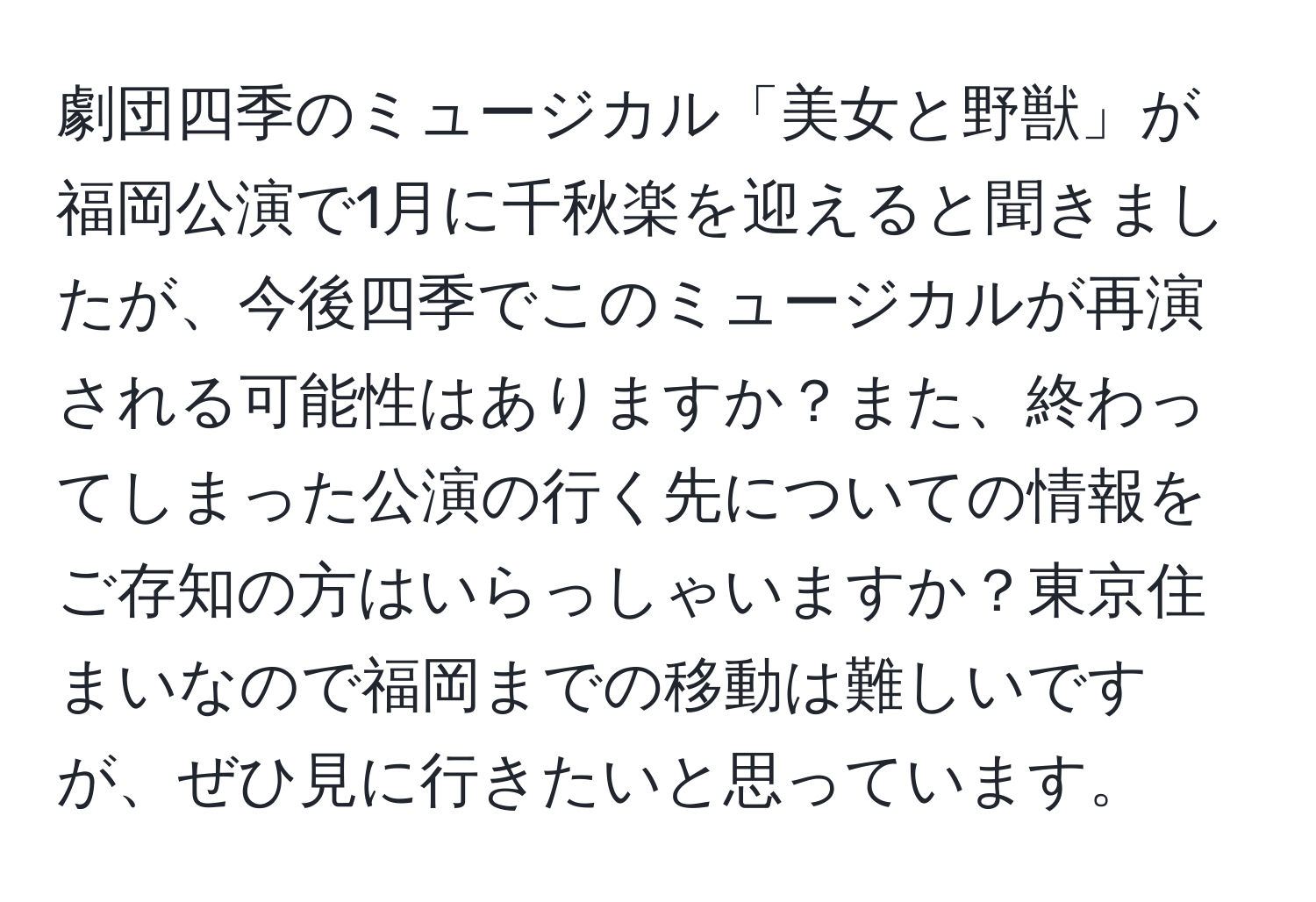 劇団四季のミュージカル「美女と野獣」が福岡公演で1月に千秋楽を迎えると聞きましたが、今後四季でこのミュージカルが再演される可能性はありますか？また、終わってしまった公演の行く先についての情報をご存知の方はいらっしゃいますか？東京住まいなので福岡までの移動は難しいですが、ぜひ見に行きたいと思っています。
