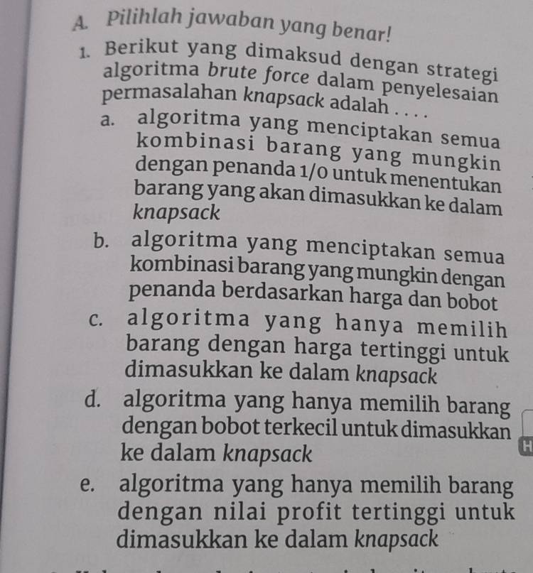 Pilihlah jawaban yang benar!
1. Berikut yang dimaksud dengan strategi
algoritma brute force dalam penyelesaian
permasalahan knapsack adalah . . . .
a. algoritma yang menciptakan semua
kombinasi barang yang mungkin
dengan penanda 1/0 untuk menentukan
barang yang akan dimasukkan ke dalam
knapsack
b. algoritma yang menciptakan semua
kombinasi barang yang mungkin dengan
penanda berdasarkan harga dan bobot
c. algoritma yang hanya memilih
barang dengan harga tertinggi untuk
dimasukkan ke dalam knapsack
d. algoritma yang hanya memilih barang
dengan bobot terkecil untuk dimasukkan
ke dalam knapsack
H
e. algoritma yang hanya memilih barang
dengan nilai profit tertinggi untuk
dimasukkan ke dalam knapsack