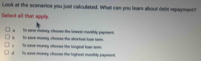 Look at the scenarios you just calculated. What can you learn about debt repayment?
Select all that apply.
a To save money, choose the lowest monthly payment.
b To save money, choose the shortest loan term.
c To save money, choose the longest loan term.
d To save money, choose the highest monthly payment.