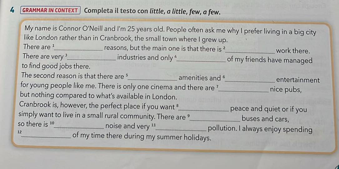 GRAMMAR IN CONTEXT Completa il testo con little, a little, few, a few. 
My name is Connor O'Neill and I'm 25 years old. People often ask me why I prefer living in a big city 
like London rather than in Cranbrook, the small town where I grew up. 
There are ¹_ reasons, but the main one is that there is ²_ work there. 
There are very _industries and only _of my friends have managed 
to find good jobs there. 
The second reason is that there are ?_ amenities and _entertainment 
for young people like me. There is only one cinema and there are '_ nice pubs, 
but nothing compared to what’s available in London. 
Cranbrook is, however, the perfect place if you want"_ peace and quiet or if you 
simply want to live in a small rural community. There are °_ buses and cars, 
so there is 1º_ noise and very ¹¹_ pollution. I always enjoy spending 
12 
_of my time there during my summer holidays.