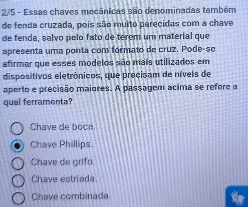 2/5 - Essas chaves mecânicas são denominadas também
de fenda cruzada, pois são muito parecidas com a chave
de fenda, salvo pelo fato de terem um material que
apresenta uma ponta com formato de cruz. Pode-se
afirmar que esses modelos são mais utilizados em
dispositivos eletrônicos, que precisam de níveis de
aperto e precisão maiores. A passagem acima se refere a
qual ferramenta?
Chave de boca.
Chave Phillips.
Chave de grifo.
Chave estriada.
Chave combinada.