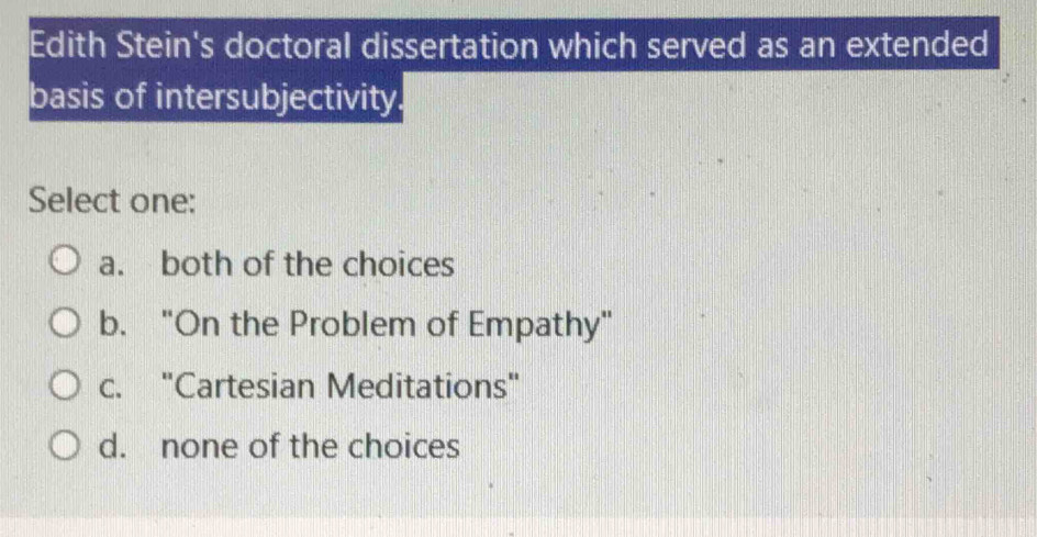 Edith Stein's doctoral dissertation which served as an extended
basis of intersubjectivity.
Select one:
a. both of the choices
b. "On the Problem of Empathy"
c. "Cartesian Meditations"
d. none of the choices