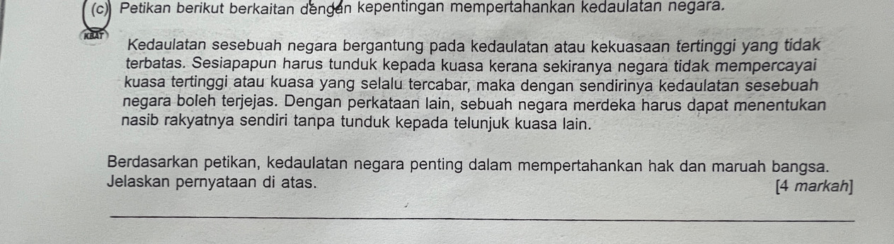 Petikan berikut berkaitan dengan kepentingan mempertahankan kedaulatan negara. 
Kedaulatan sesebuah negara bergantung pada kedaulatan atau kekuasaan tertinggi yang tidak 
terbatas. Sesiapapun harus tunduk kepada kuasa kerana sekiranya negara tidak mempercayai 
kuasa tertinggi atau kuasa yang selalu tercabar, maka dengan sendirinya kedaulatan sesebuah 
negara boleh terjejas. Dengan perkataan lain, sebuah negara merdeka harus dapat menentukan 
nasib rakyatnya sendiri tanpa tunduk kepada telunjuk kuasa lain. 
Berdasarkan petikan, kedaulatan negara penting dalam mempertahankan hak dan maruah bangsa. 
Jelaskan pernyataan di atas. [4 markah] 
_