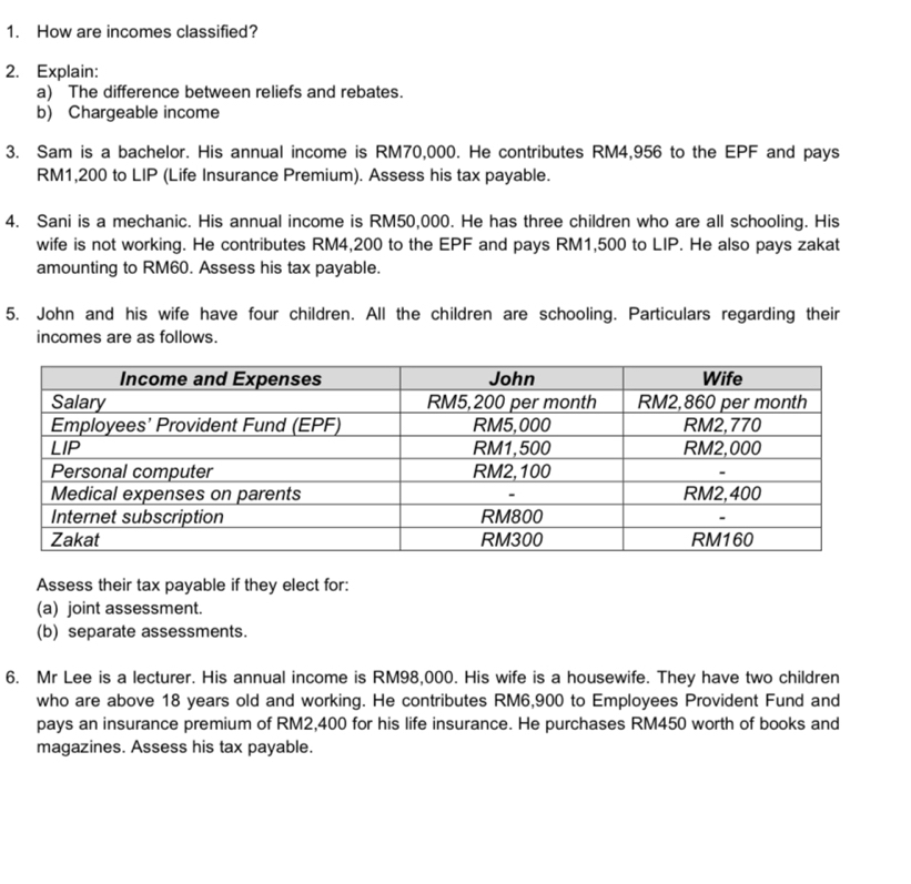 How are incomes classified? 
2. Explain: 
a) The difference between reliefs and rebates. 
b) Chargeable income 
3. Sam is a bachelor. His annual income is RM70,000. He contributes RM4,956 to the EPF and pays
RM1,200 to LIP (Life Insurance Premium). Assess his tax payable. 
4. Sani is a mechanic. His annual income is RM50,000. He has three children who are all schooling. His 
wife is not working. He contributes RM4,200 to the EPF and pays RM1,500 to LIP. He also pays zakat 
amounting to RM60. Assess his tax payable. 
5. John and his wife have four children. All the children are schooling. Particulars regarding their 
incomes are as follows. 
Assess their tax payable if they elect for: 
(a) joint assessment. 
(b) separate assessments. 
6. Mr Lee is a lecturer. His annual income is RM98,000. His wife is a housewife. They have two children 
who are above 18 years old and working. He contributes RM6,900 to Employees Provident Fund and 
pays an insurance premium of RM2,400 for his life insurance. He purchases RM450 worth of books and 
magazines. Assess his tax payable.