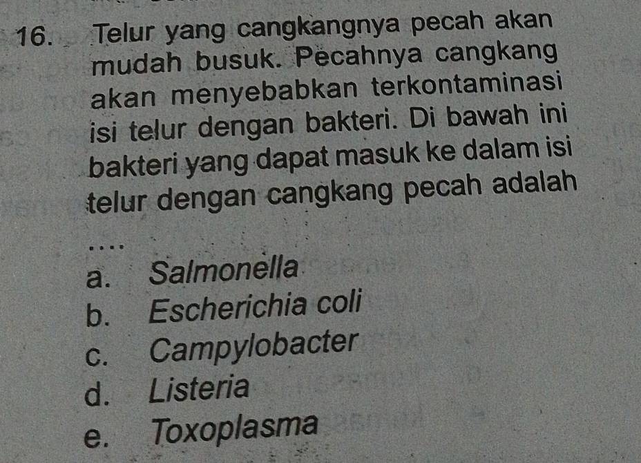 Telur yang cangkangnya pecah akan
mudah busuk. Pecahnya cangkang
akan menyebabkan terkontaminasi
isi telur dengan bakteri. Di bawah ini
bakteri yang dapat masuk ke dalam isi
telur dengan cangkang pecah adalah
.
a. Salmonella
b. Escherichia coli
c. Campylobacter
d. Listeria
e. Toxoplasma