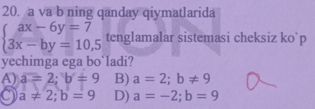 a va b ning qanday qiymatlarida
beginarrayl ax-6y=7 3x-by=10,5endarray. tenglamalar sistemasi cheksiz ko`p
yechimga ega bo ladi?
A) a=2; b=9 B) a=2; b!= 9
C a!= 2; b=9 D) a=-2; b=9