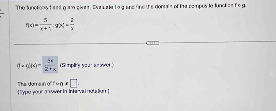 The functions f and g are given. Evaluate f∘g and find the domain of the composite function f o g.
f(x)= 5/x+1 ; g(x)= 2/x 
(fcirc g)(x)= 5x/2+x  (Simplify your answer.)
The domain of f o g is □ . 
(Type your answer in interval notation.)