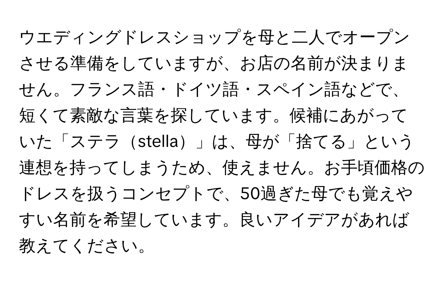 ウエディングドレスショップを母と二人でオープンさせる準備をしていますが、お店の名前が決まりません。フランス語・ドイツ語・スペイン語などで、短くて素敵な言葉を探しています。候補にあがっていた「ステラstella」は、母が「捨てる」という連想を持ってしまうため、使えません。お手頃価格のドレスを扱うコンセプトで、50過ぎた母でも覚えやすい名前を希望しています。良いアイデアがあれば教えてください。