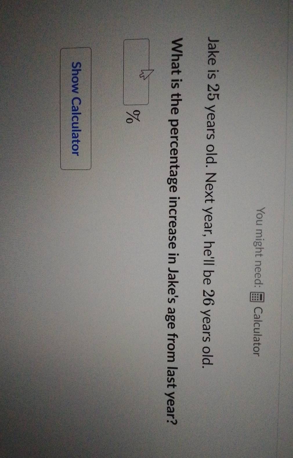You might need: Calculator 
Jake is 25 years old. Next year, he'll be 26 years old. 
What is the percentage increase in Jake's age from last year?
%
Show Calculator