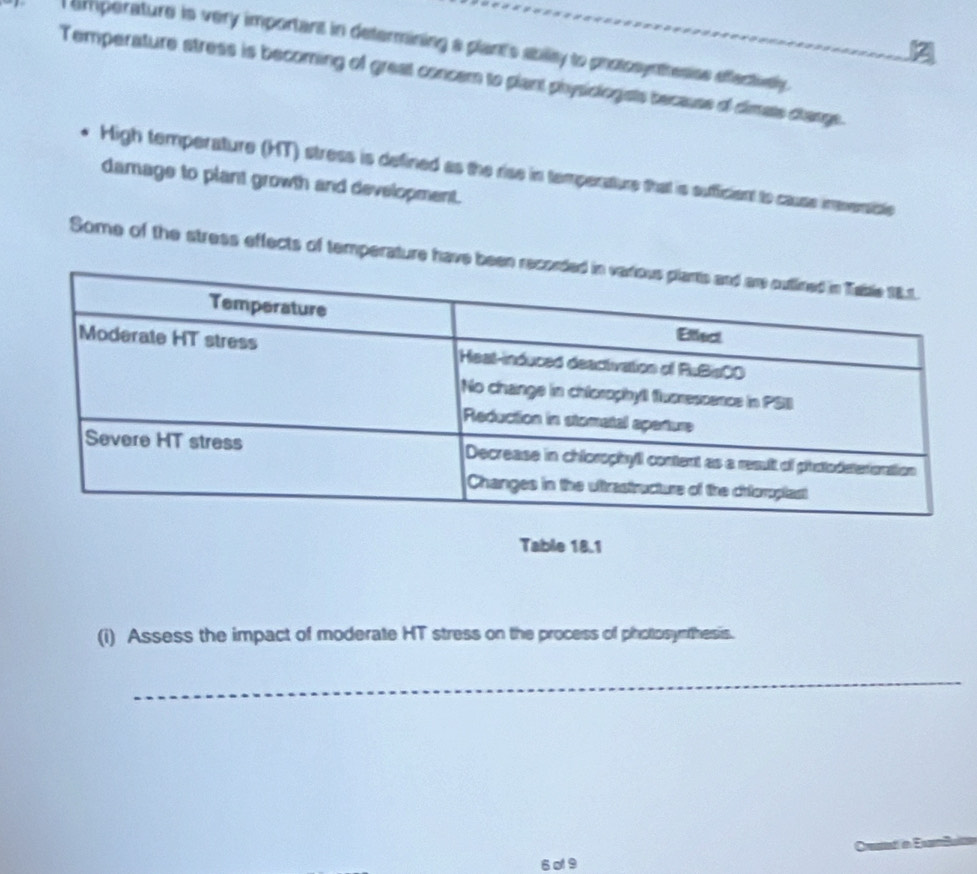 amperature is very important in determining a plant's abilly to potosynesise effectivelly . 
Temperature stress is becoming of great concem to plant physiologists because of dimats clange. 
High temperature (HT) stress is defined as the rise in temperature that is sufficient to cause ineversisle 
damage to plant growth and development. 
Some of the stress effects of temperature have 
Table 18.1
(i) Assess the impact of moderate HT stress on the process of photosynthesis. 
_ 
6 ø 9