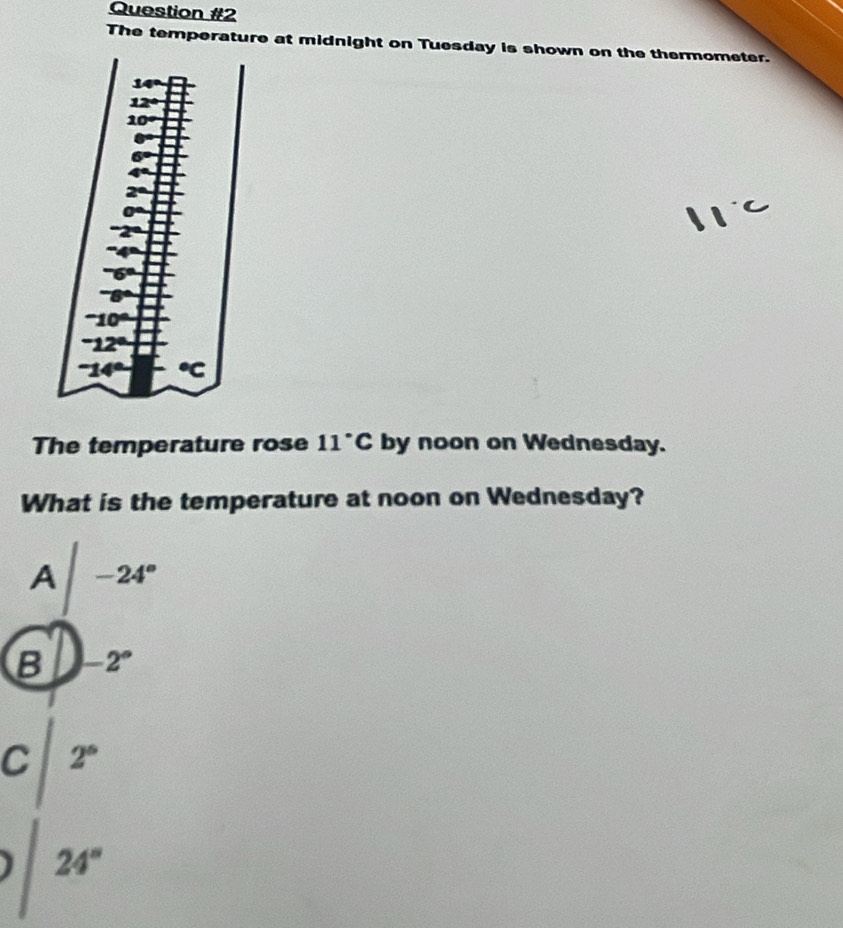 The temperature at midnight on Tuesday is shown on the thermometer.
The temperature rose 11°C by noon on Wednesday.
What is the temperature at noon on Wednesday?
A|-24°
B -2°
C 2°
24°