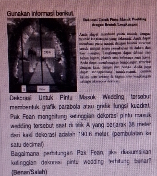 Gunakan informasi berikut. 
Deknrasi Untuk Pineu Masuk Wodding 
dengan Bentuk Lengkungan 
Anda daper membuar pistu masok destan 
besruk lestkungas yang dekorstf. Anda đapst 
msembuat piuru masulc dersann bentulc tersebut 
untuk tempaí scara pernikahan da dalam dan 
baw ruangan, Leugkungan depet débrast der 
bahan logam, plastik aizu beberapa jenis kayu. 
Ando dapat membungkus lengkungan tersebut 
desgan Íaía, lampu das bonga. Anda juga 
dapas mengganting mank aank cenman 
kristal ataı kevang di bagian atas lengkungan 
sebaga aksescrs dekoensi 
Dekorasi Untuk Pintu Masuk Wedding tersebut 
membentuk grafik parabola atau grafik fungsi kuadrat. 
Pak Fean menghitung ketinggian dekorasi pintu masuk 
wedding tersebut saat di titik A yang berjarak 38 meter
dari kaki dekorasi adalah 190,6 meter. (pembulatan ke 
satu decimal) 
Bagaimana perhitungan Pak Fean, jika diasumsikan 
ketinggian dekorasi pintu wedding terhitung benar? 
(Benar/Salah)