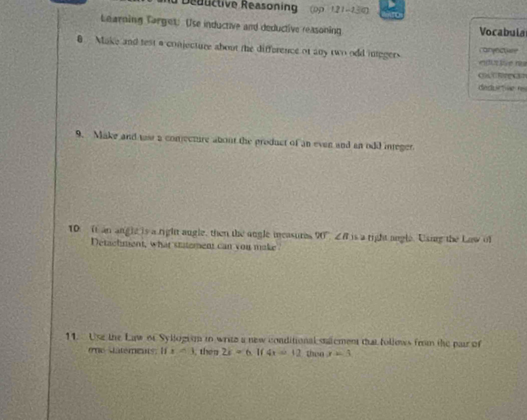 Deuuctive Reasoning op 121-130 
Learning Torget: Use inductive and deductive reasoning Vocabula 
0 Make and test a conjecture about the difference of any two odd integers caryectior 
d e r s 
C 
dedu tãe re 
9. Make and tast a conecture about the product of an even and an odd integer 
10 It an angle is a right augle, then the angle measures 90°, ∠ B is a right angle. Using the Law of 
Detachment, what stitement can you make? 
11. Use the Law of Syllogism to write a new conditional statement that follows from the pair of 
e e atements : I x=3 , then 2x=6 If 4x=12 then x=3