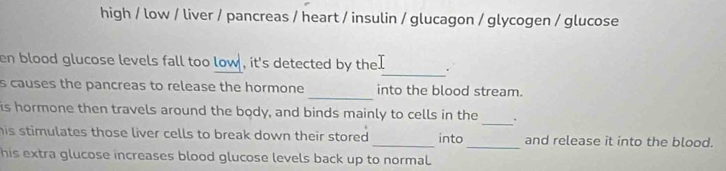 high / low / liver / pancreas / heart / insulin / glucagon / glycogen / glucose 
_ 
en blood glucose levels fall too low , it's detected by the. . 
_ 
s causes the pancreas to release the hormone into the blood stream. 
_ 
is hormone then travels around the body, and binds mainly to cells in the . 
his stimulates those liver cells to break down their stored . _into _and release it into the blood. 
his extra glucose increases blood glucose levels back up to normal.