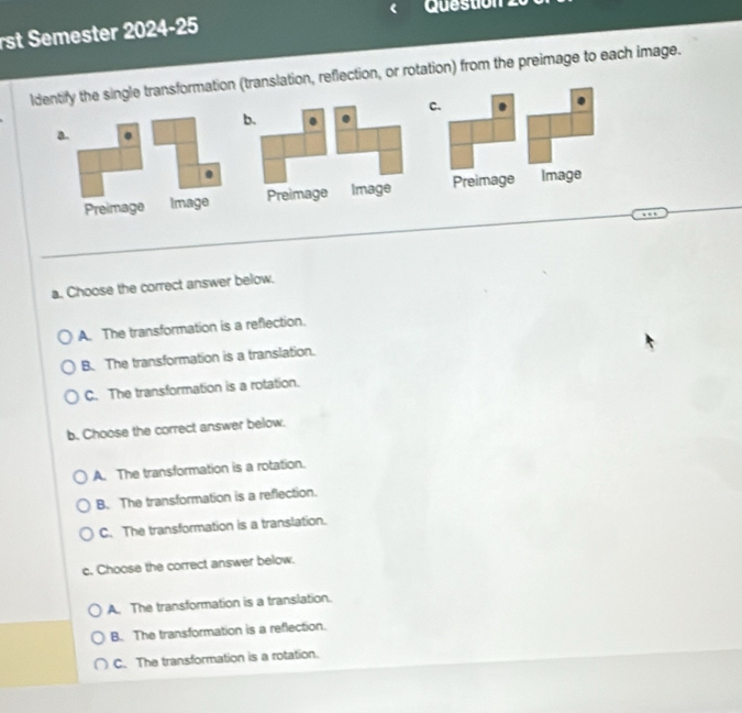 rst Semester 2024-25
ldentify the single transformation (translation, reflection, or rotation) from the preimage to each image.
C.
b.
a. .
.
Preimage Image Preimage Image Preimage Image
a. Choose the correct answer below.
A. The transformation is a reflection.
B. The transformation is a translation.
C. The transformation is a rotation.
b. Choose the correct answer below.
A. The transformation is a rotation.
B. The transformation is a reflection.
C. The transformation is a translation.
c. Choose the correct answer below.
A. The transformation is a translation.
B. The transformation is a reflection.
C. The transformation is a rotation.
