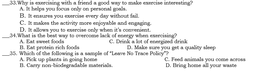 Why is exercising with a friend a good way to make exercise interesting?
A. It helps you focus only on personal goals.
B. It ensures you exercise every day without fail.
C. It makes the activity more enjoyable and engaging.
D. It allows you to exercise only when it’s convenient.
_34.What is the best way to overcome lack of energy when exercising?
A. Eat sweet foods C. Drink a lot of energized drink
B. Eat protein rich foods D. Make sure you get a quality sleep
_35. Which of the following is a sample of “Leave No Trace Policy”?
A. Pick up plants in going home C. Feed animals you come across
B. Carry non-biodegradable materials. D. Bring home all your waste