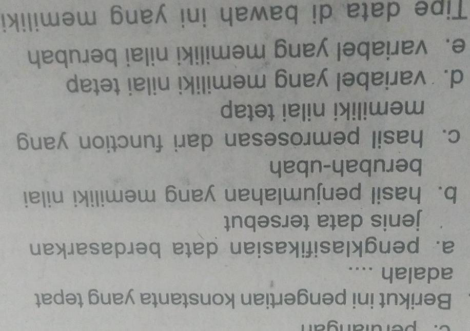 perdiangan
Berikut ini pengertian konstanta yang tepat
adalah ....
a. pengklasifikasian data berdasarkan
jenis data tersebut
b. hasil penjumlahan yang memiliki nilai
berubah-ubah
c. hasil pemrosesan dari function yang
memiliki nilai tetap
d. variabel yang memiliki nilai tetap
e. variabel yang memiliki nilai berubah
Tipe data di bawah ini yang memiliki
