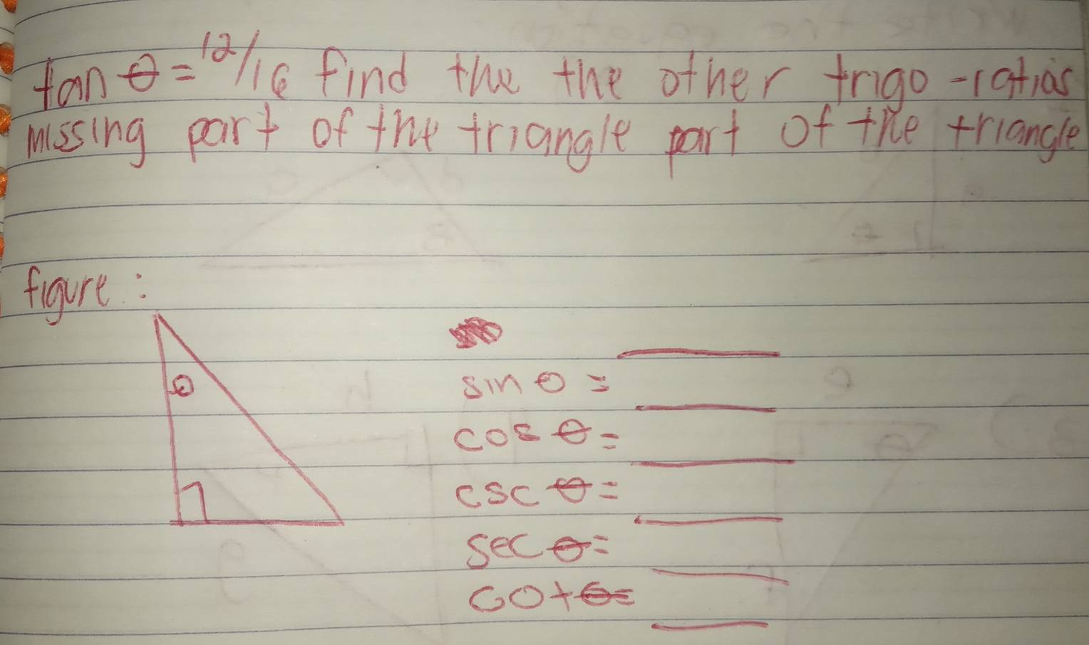 tan θ =12/16 find the the other frigo-ratias 
missing part of the triangle part of the triangle 
figure: 
_
sin 0= _  _
cos θ = _  _
csc θ =_ 
_
sec θ = frac 1a_b)-frac 1
_
60+6=