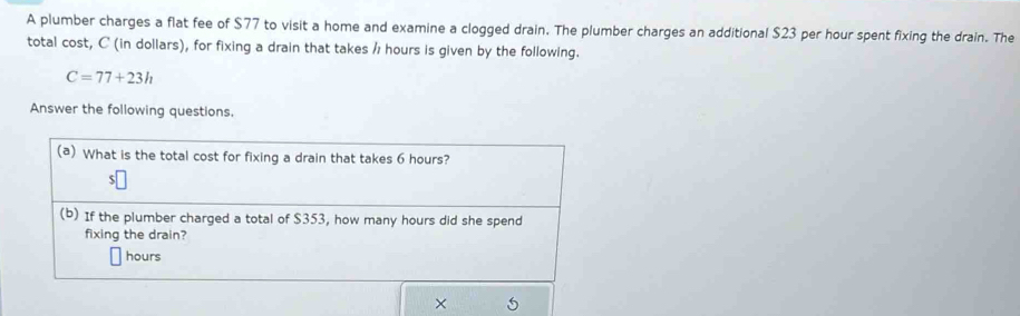 A plumber charges a flat fee of $77 to visit a home and examine a clogged drain. The plumber charges an additional $23 per hour spent fixing the drain. The 
total cost, C (in dollars), for fixing a drain that takes / hours is given by the following.
C=77+23h
Answer the following questions. 
×