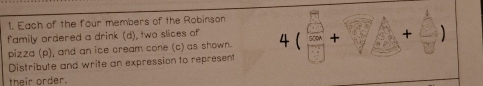 Each of the four members of the Robinson 
family ordered a drink (d), two slices of 4(□ +□ )+beginarrayr □  □
pizza (p), and an ice cream cone (c) as shown. 
Distribute and write an expression to represent 
their order.