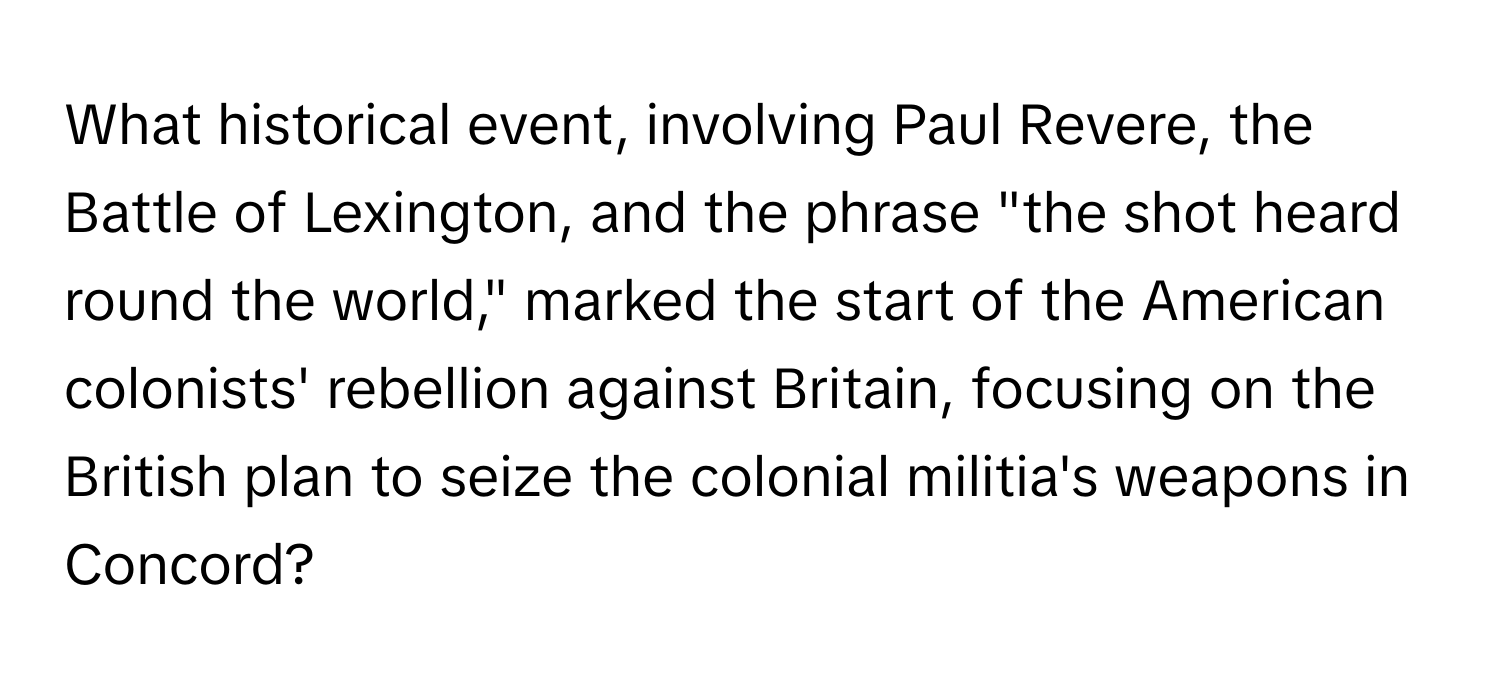 What historical event, involving Paul Revere, the Battle of Lexington, and the phrase "the shot heard round the world," marked the start of the American colonists' rebellion against Britain, focusing on the British plan to seize the colonial militia's weapons in Concord?