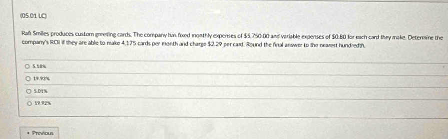 (05.01 LC)
Rafı Smiles produces custom greeting cards. The company has fixed monthly expenses of $5,750.00 and variable expenses of $0.80 for each card they make. Determine the
company's ROI if they are able to make 4,175 cards per month and charge $2.29 per card. Round the final answer to the nearest hundredth.
5.18%
19.93%
5.01%
19.92%
Previous